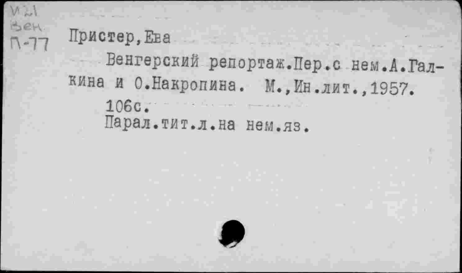 ﻿бек.
П-17
Пристер, Ена
Венгерский репортаж.Пер,с нем.А.Галкина и О.Накропина. М., Ин. лит., 1957.
106с.
Парал.тит.л.на нем.яз.
*